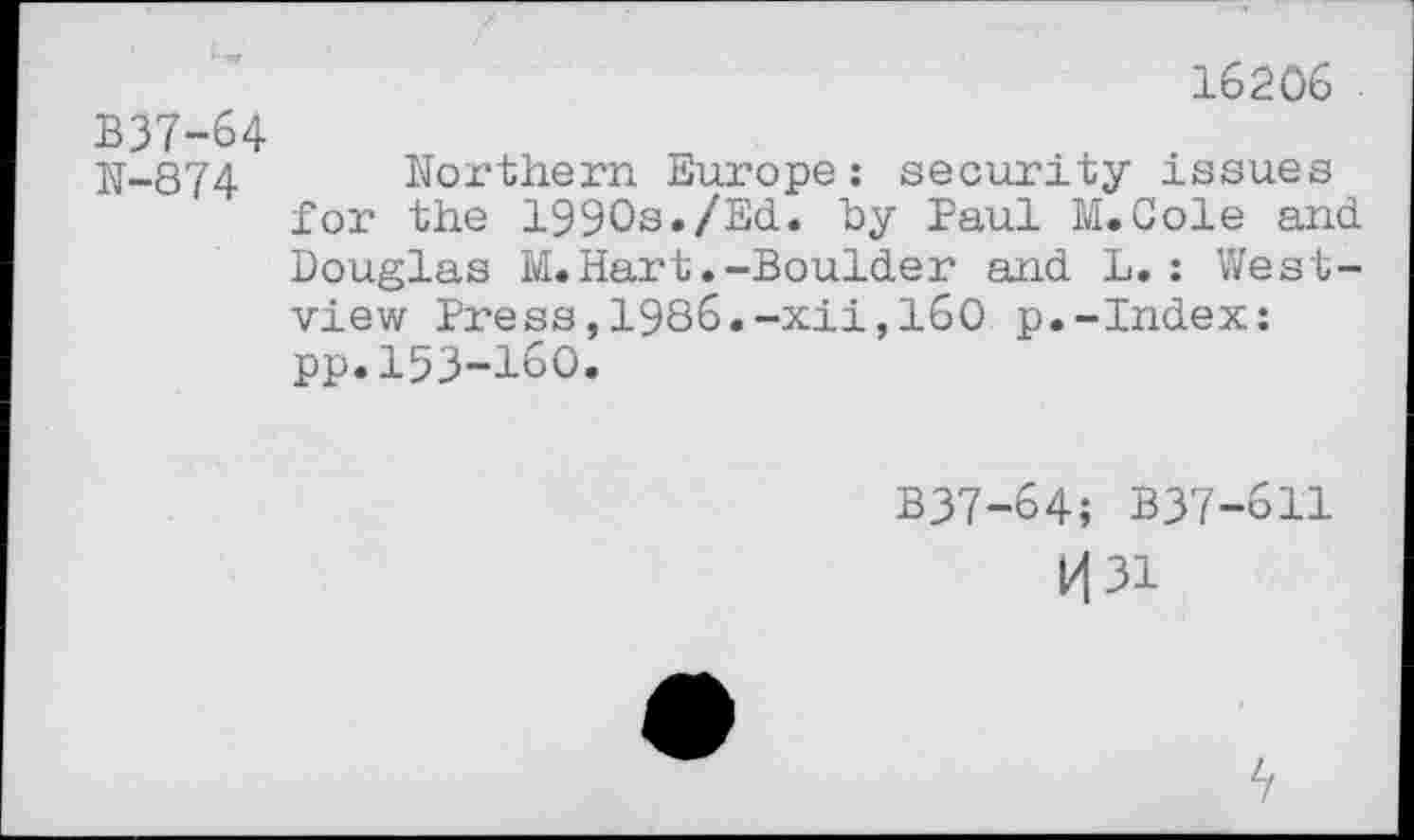 ﻿16206
B37-64
N-874 Northern Europe: security issues for the 1990s*/Ed. by Paul M. Cole and Douglas M. Hart.-Boulder and L.: Westview Press,1986.-xii,160 p.-Index: pp.153-160.
B37-64; B37-611
k|3i
